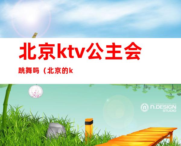 北京ktv公主会跳舞吗（北京的ktv有公主嘛）