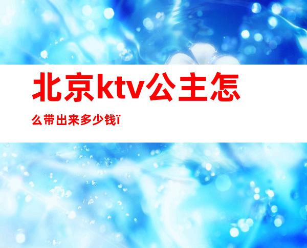 北京ktv公主怎么带出来多少钱（ktv公主带出去多少钱）