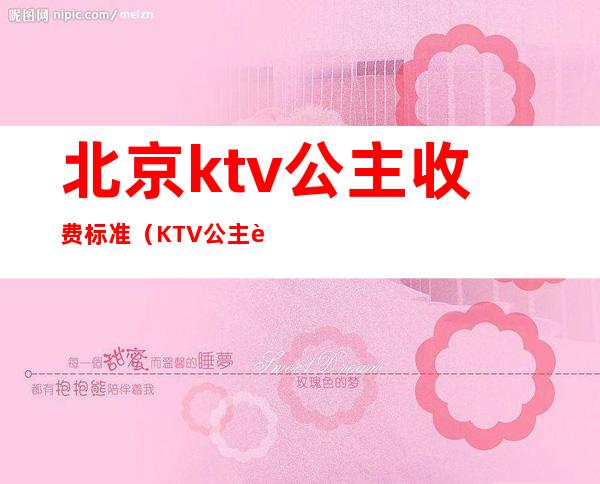 北京ktv公主收费标准（KTV公主费用）