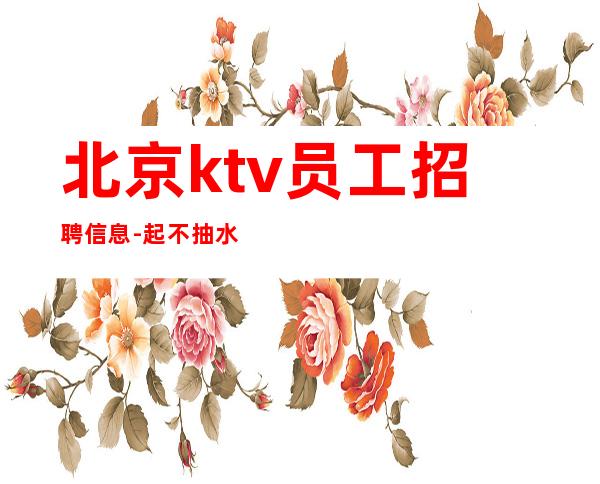 北京ktv员工招聘信息-起 不抽水无虚假无套路