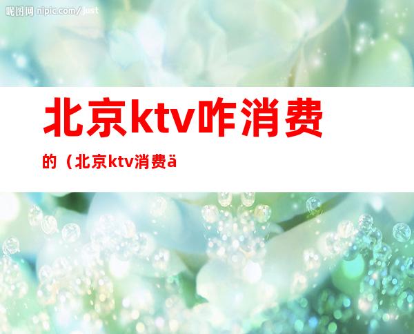 北京ktv咋消费的（北京ktv消费一般多少）