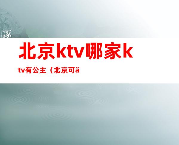 北京ktv哪家ktv有公主（北京可以叫公主的ktv）