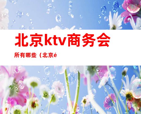 北京ktv商务会所有哪些（北京顶级ktv娱乐会所）