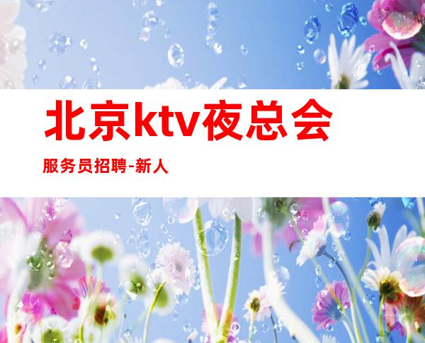 北京ktv夜总会服务员招聘- 新人入行指引塔-点开查看