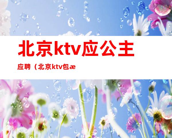 北京ktv应公主应聘（北京ktv包房公主招聘）