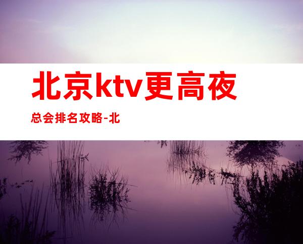 北京ktv更高夜总会排名攻略-北京ktv环境高档-专业安排