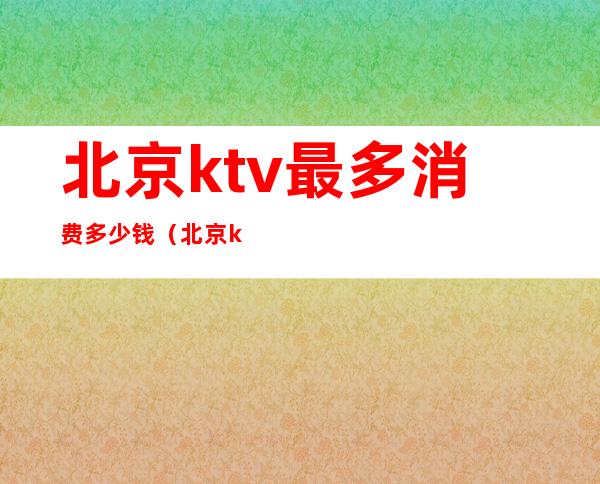 北京ktv最多消费多少钱（北京ktv多少钱一场）