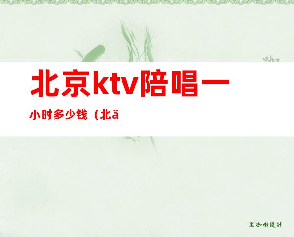 北京ktv陪唱一小时多少钱（北京ktv有陪唱的吗）