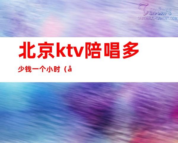 北京ktv陪唱多少钱一个小时（北京歌厅陪唱多少钱）