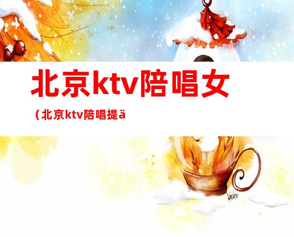 北京ktv陪唱女（北京ktv陪唱提供哪些服务）