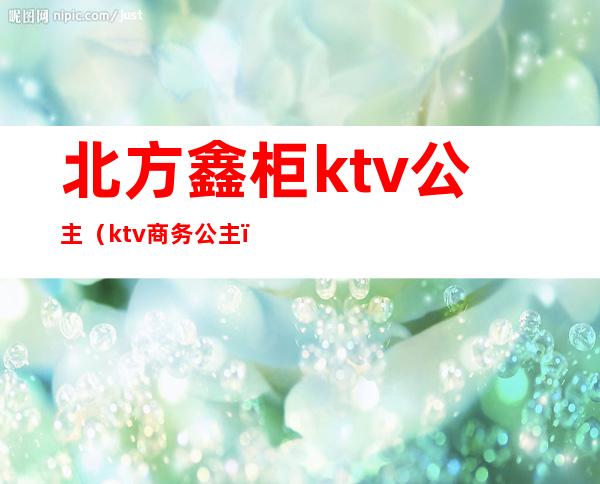 北方鑫柜ktv公主（ktv商务公主）