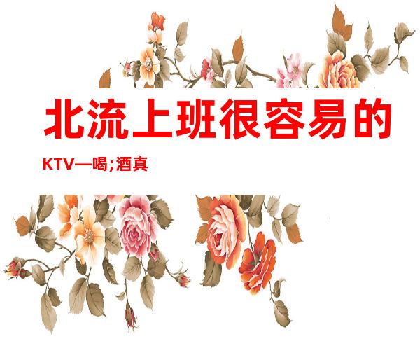 北流上班很容易的KTV—喝;酒真少—佳高效收入