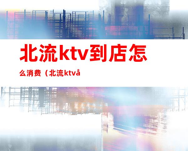 北流ktv到店怎么消费（北流ktv哪里好）