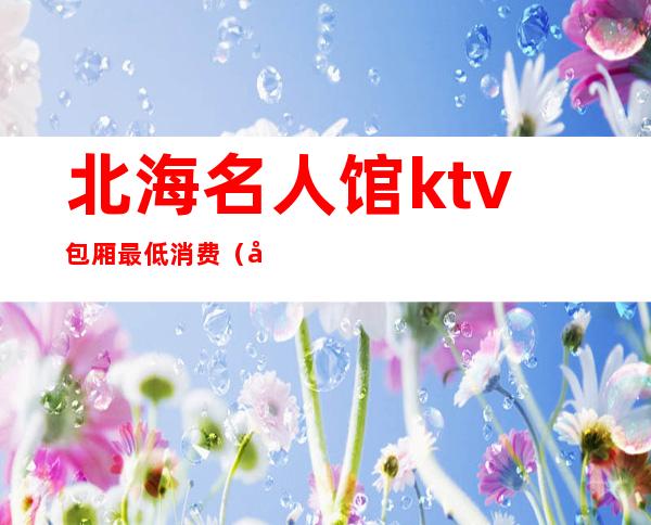 北海名人馆ktv包厢最低消费（北海市名人馆KTV）