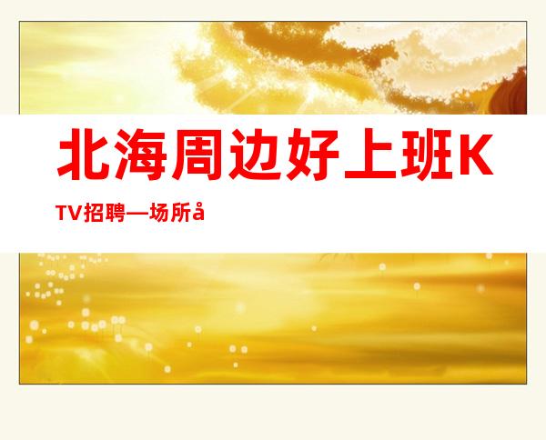 北海周边好上班KTV招聘—场所在豪华地段—身高1.60以上