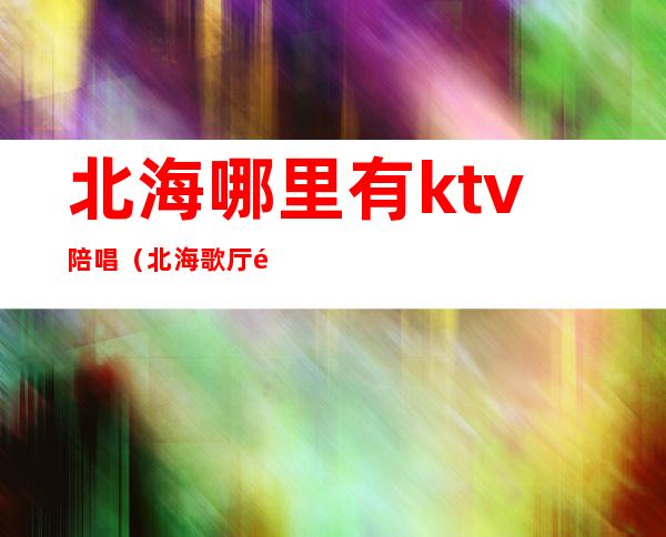 北海哪里有ktv陪唱（北海歌厅陪唱）