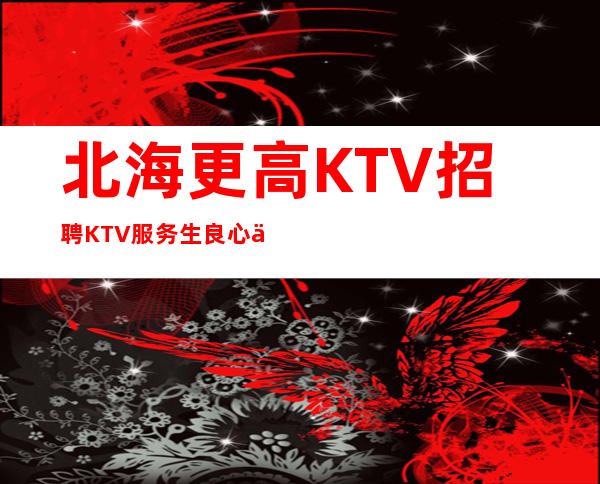 北海更高KTV招聘KTV服务生良心保障一切