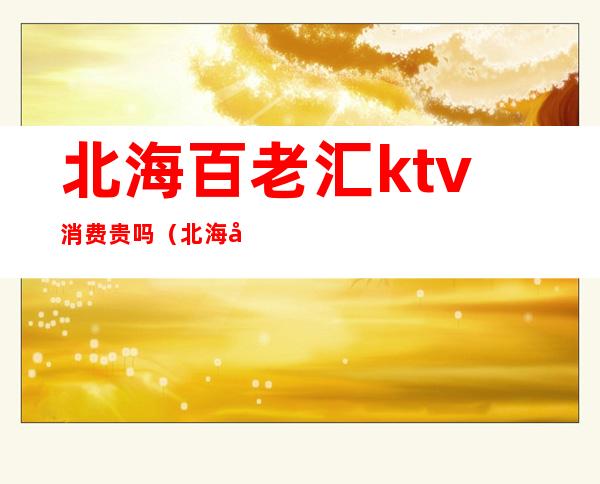 北海百老汇ktv消费贵吗（北海哪个ktv好一点）