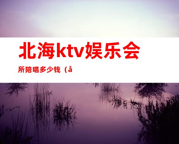 北海ktv娱乐会所陪唱多少钱（北海哪家ktv有坐台）