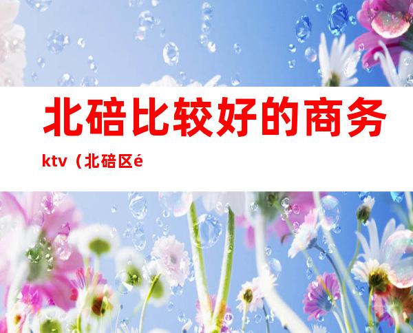 北碚比较好的商务ktv（北碚区酒楼）