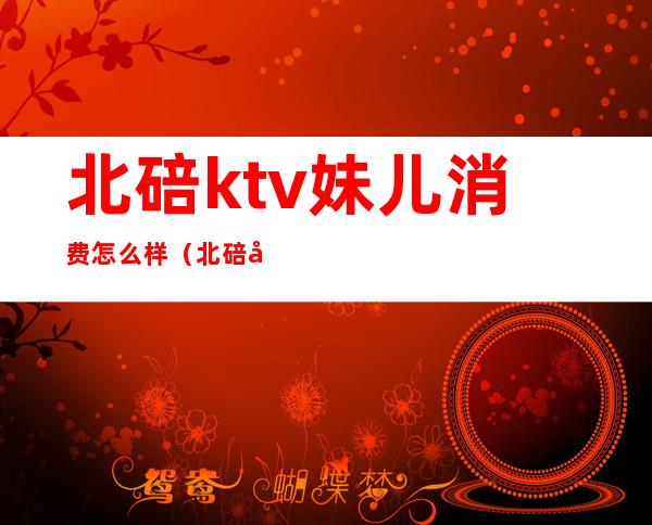 北碚ktv妹儿消费怎么样（北碚哪个ktv的妹子最漂亮）