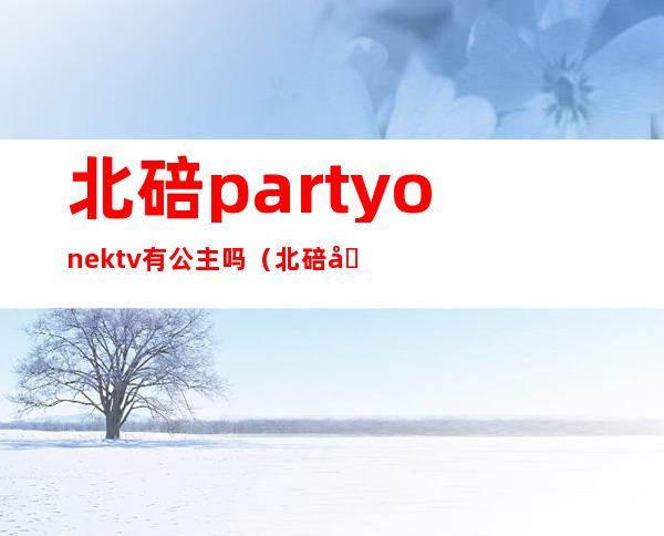 北碚partyonektv有公主吗（北碚区那个KTV有公主）