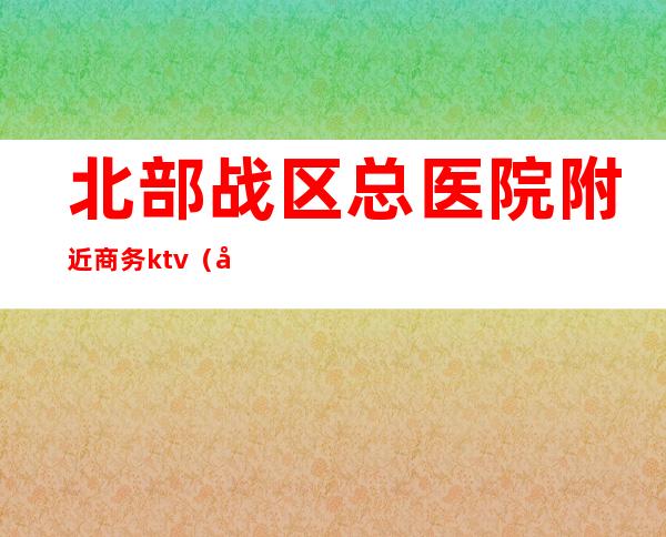 北部战区总医院附近商务ktv（北北部战区总医院）