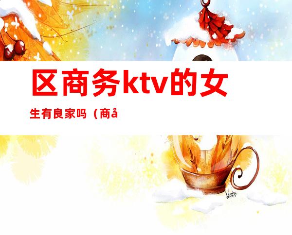 区商务ktv的女生有良家吗（商务KTV正规吗）