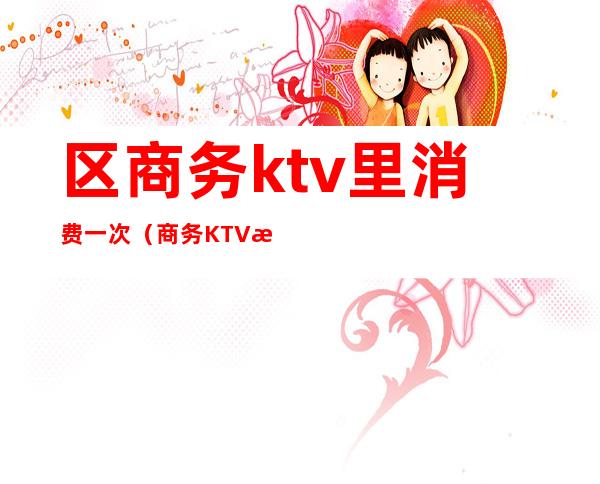 区商务ktv里消费一次（商务KTV怎么消费）