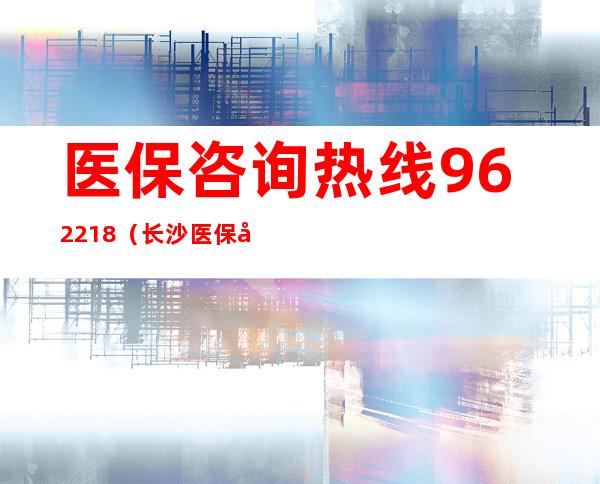 医保咨询热线962218（长沙医保咨询热线962218）