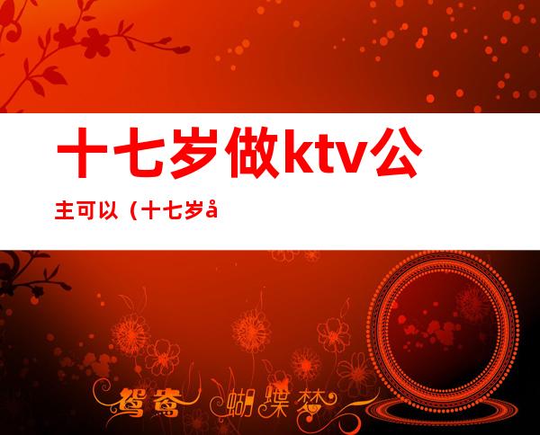 十七岁做ktv公主可以（十七岁做ktv公主可以吗）