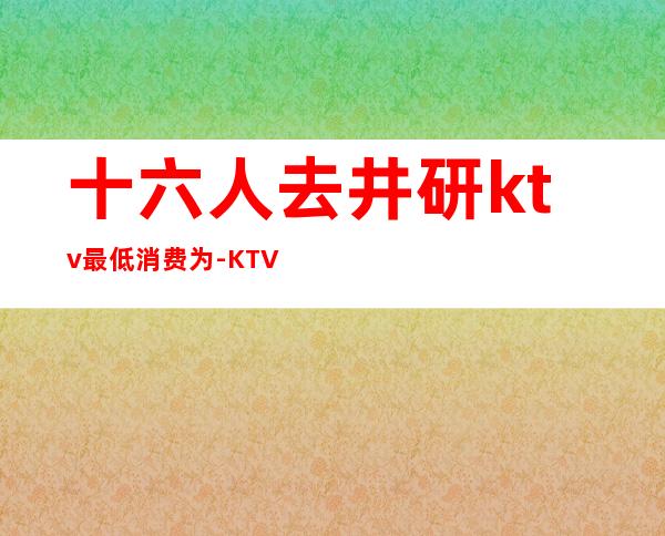 十六人去井研ktv最低消费为-KTV一般消费多少？