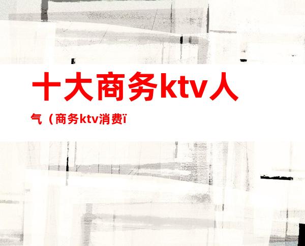 十大商务ktv人气（商务ktv消费）