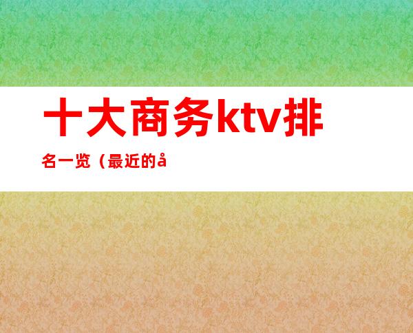 十大商务ktv排名一览（最近的商务KTV）