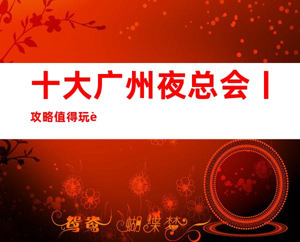 十大广州夜总会丨攻略值得玩耍的夜总会 – 广州天河商务KTV