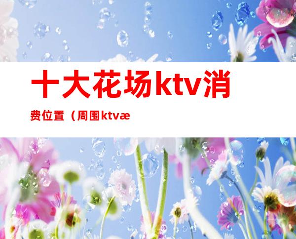 十大花场ktv消费位置（周围ktv歌厅）