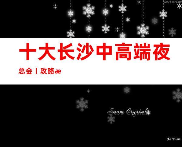 十大长沙中高端夜总会丨攻略推荐这几家非常不错的