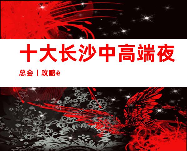十大长沙中高端夜总会丨攻略这几家简直让人流连忘返!