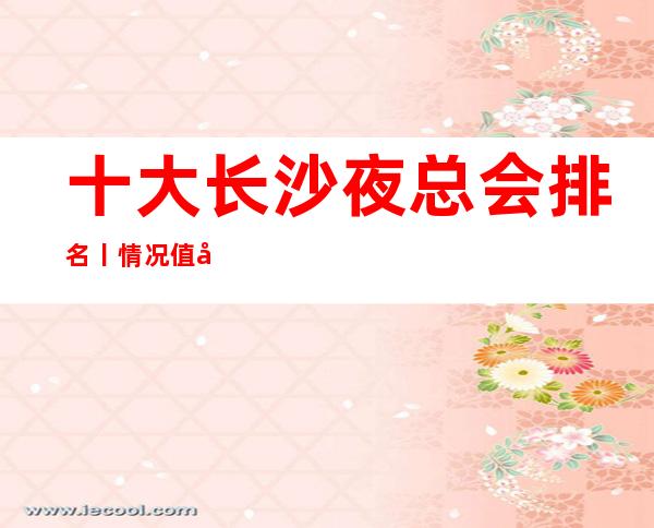 十大长沙夜总会排名丨情况值得玩耍的ktv