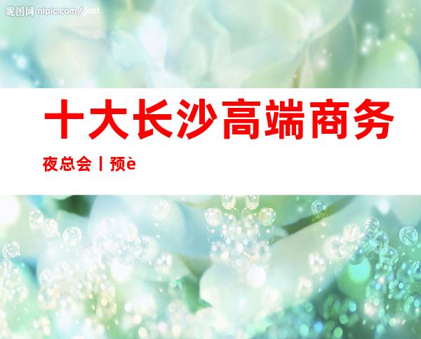 十大长沙高端商务夜总会丨预订KTV排名前十