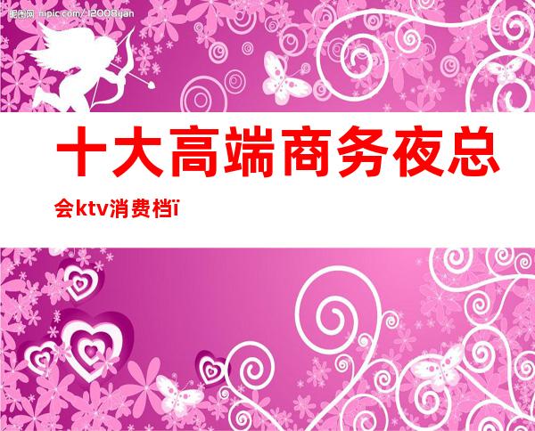 十大高端商务夜总会ktv消费档（名贵ktv商务会所）