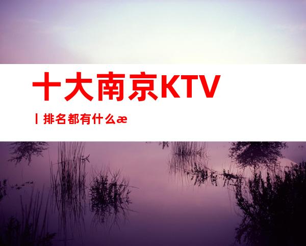 十大﻿南京KTV丨排名都有什么服务 – 南京江宁商务KTV