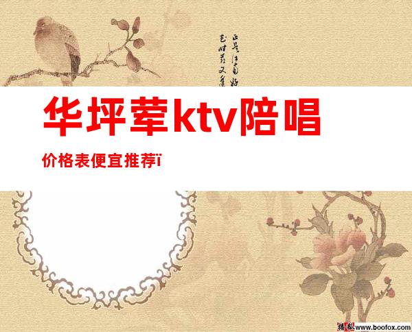 华坪荤ktv陪唱价格表便宜推荐（坪山ktv有陪酒的吗）