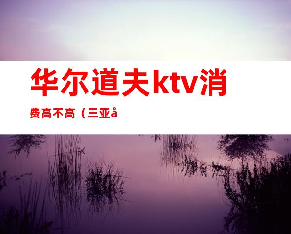 华尔道夫ktv消费高不高（三亚华尔道夫KTV）