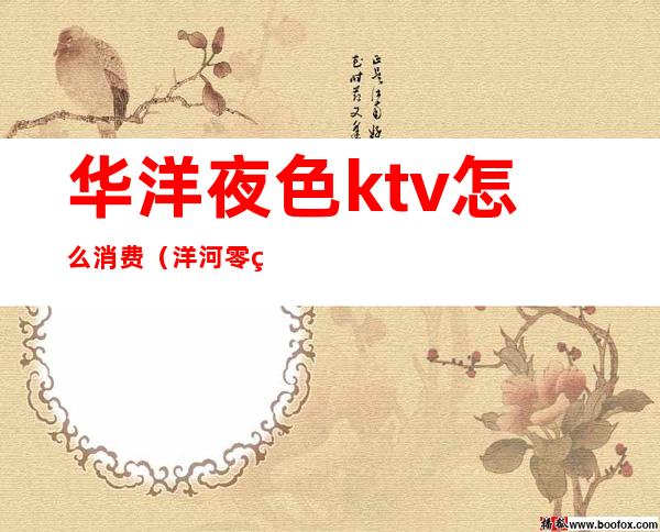 华洋夜色ktv怎么消费（洋河零点KTV怎么消费）