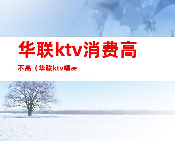 华联ktv消费高不高（华联ktv唱歌）