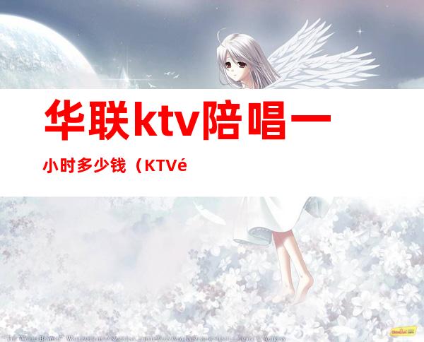 华联ktv陪唱一小时多少钱（KTV陪唱一个小时多少钱）