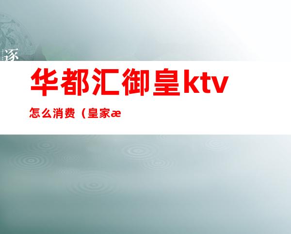 华都汇御皇ktv怎么消费（皇家汇KTV怎么样）