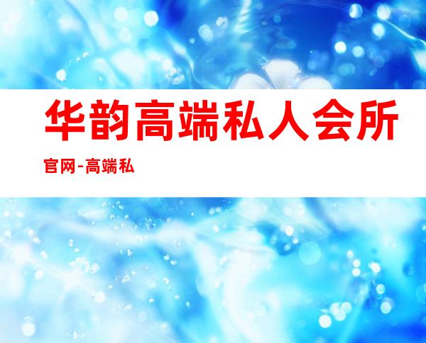 华韵高端私人会所官网-高端私人会所是干啥的？