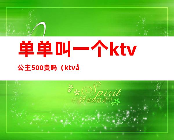 单单叫一个ktv公主500贵吗（ktv公主500块能干嘛）